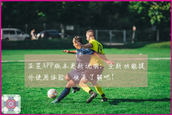 亚星APP版本更新说明：全新功能提升使用体验，快来了解吧！