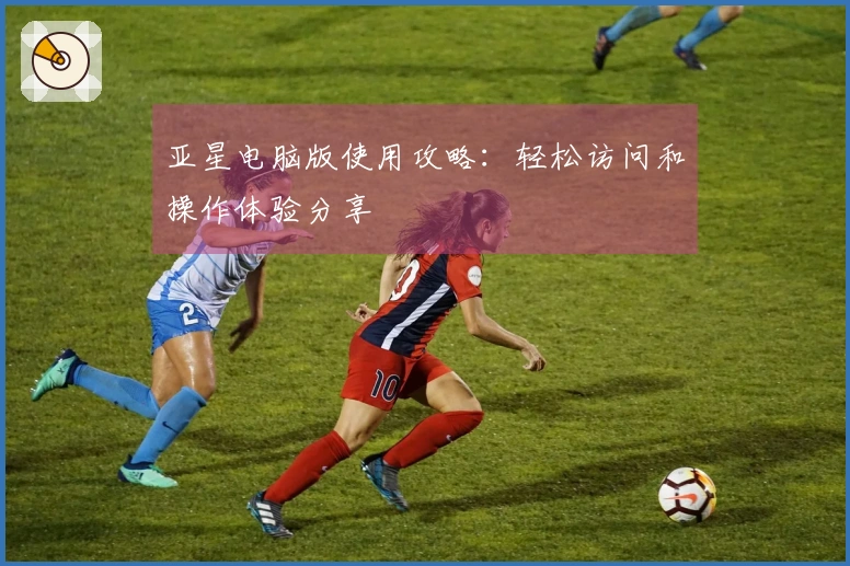 亚星电脑版使用攻略:轻松访问和操作体验分享