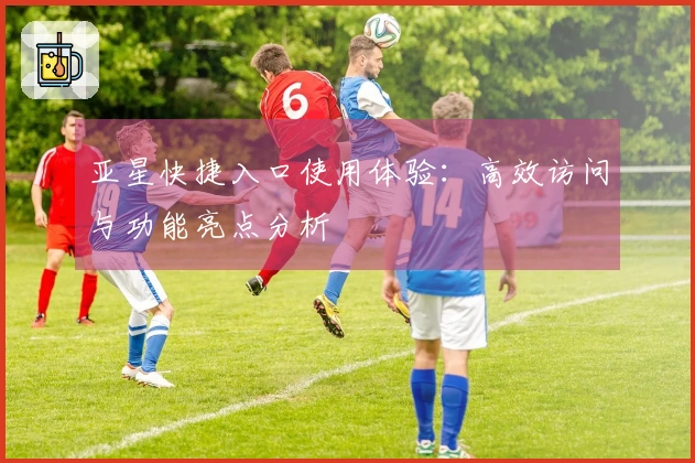 亚星快捷入口使用体验:高效访问与功能亮点分析