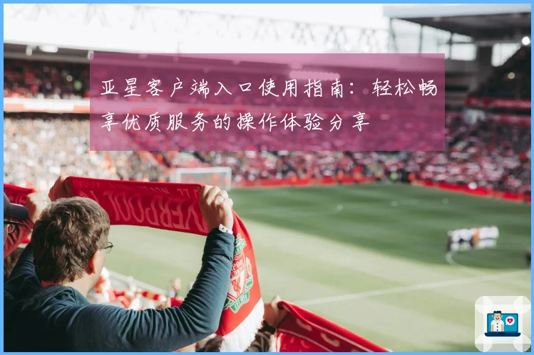 亚星客户端入口使用指南：轻松畅享优质服务的操作体验分享