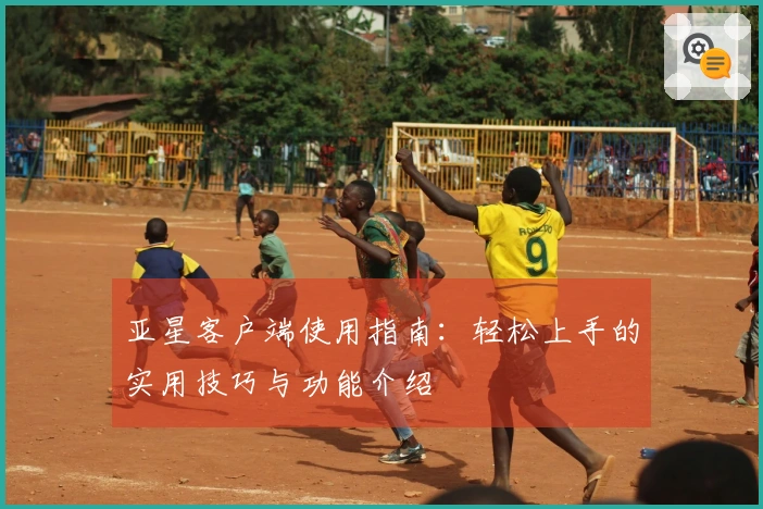 亚星客户端使用指南：轻松上手的实用技巧与功能介绍