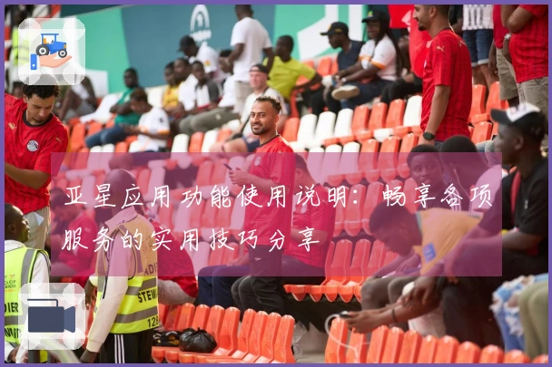 亚星应用功能使用说明：畅享各项服务的实用技巧分享